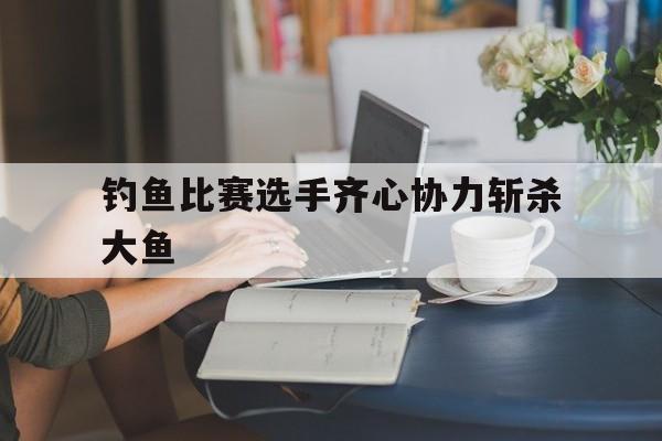 钓鱼比赛选手齐心协力斩杀大鱼